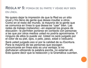 REGLA Nº 5: PONGA DE SU PARTE Y VÉASE MUY BIEN
EN LÍNEA.
No quiero dejar la impresión de que la Red es un sitio
cruel y frío lleno de gente que desea insultar a otros.
Como en el resto del mundo, la mayoría de la gente que
se comunica en línea lo que desea es “caer” bien. Las
redes de trabajo (networks) –en especial los grupos de
discusión– le permiten ponerse en contacto con personas
a las que por otros medios usted no podría aproximarse. Y
ninguno de ellos lo puede ver. Usted no será juzgado por
el color de su piel, ojos, o pelo, peso, edad o vestuario.
Será usted juzgado eso sí por la calidad de su Escritura.
Para la mayoría de las personas que escogen
comunicarse en línea esto es una ventaja; si no
disfrutaran utilizando la palabra escrita, no estarían allí.
Esto quiere decir que la redacción y la Gramática cuentan.
 