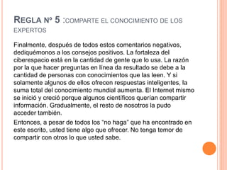 REGLA Nº 5 :COMPARTE EL CONOCIMIENTO DE LOS
EXPERTOS
Finalmente, después de todos estos comentarios negativos,
dediquémonos a los consejos positivos. La fortaleza del
ciberespacio está en la cantidad de gente que lo usa. La razón
por la que hacer preguntas en línea da resultado se debe a la
cantidad de personas con conocimientos que las leen. Y si
solamente algunos de ellos ofrecen respuestas inteligentes, la
suma total del conocimiento mundial aumenta. El Internet mismo
se inició y creció porque algunos científicos querían compartir
información. Gradualmente, el resto de nosotros la pudo
acceder también.
Entonces, a pesar de todos los “no haga” que ha encontrado en
este escrito, usted tiene algo que ofrecer. No tenga temor de
compartir con otros lo que usted sabe.
 