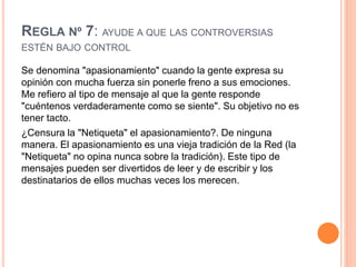 REGLA Nº 7: AYUDE A QUE LAS CONTROVERSIAS
ESTÉN BAJO CONTROL
Se denomina "apasionamiento" cuando la gente expresa su
opinión con mucha fuerza sin ponerle freno a sus emociones.
Me refiero al tipo de mensaje al que la gente responde
"cuéntenos verdaderamente como se siente". Su objetivo no es
tener tacto.
¿Censura la "Netiqueta" el apasionamiento?. De ninguna
manera. El apasionamiento es una vieja tradición de la Red (la
"Netiqueta" no opina nunca sobre la tradición). Este tipo de
mensajes pueden ser divertidos de leer y de escribir y los
destinatarios de ellos muchas veces los merecen.
 