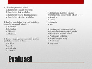 Evaluasi
1. Dinamika penduduk adalah . . . .
a. Perubahan keadaan penduduk
b. Perubahan fisik penduduk
c. Perubahan budaya dalam penduduk
d. Perubahan teknologi penduduk
2. Berikut yang bukan penyebab terjadinya
dinamika penduduk adalah . . . .
a. Kelahiran
b. Kematian
c. Migrasi
d. Mobilitas
3. Benua yang negaranya memiliki jumlah
penduduk terbesar di dunia . . . .
a. Afrika
b. Asia
c. Australia
d. Amerika
3. Benua yang memiliki kualitas
penduduk yang sangat tinggi adalah . . . .
a. Amerika
b. Eropa
c. Australia
d. Asia
4. Berikut yang bukan merupakan
indikator dalam menentukan indeks
pembangunan manusia adalah . . . .
a. Pendapatan perkapita
b. Angka harapan hidup
c. Pendidikan
d. Kesehatan
 