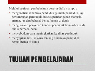 TUJUAN PEMBELAJARAN
Melalui kegiatan pembelajaran peserta didik mampu :
• menganalisis dinamika penduduk (jumlah penduduk, laju
pertumbuhan penduduk, indeks pembangunan manusia,
agama, ras dan bahasa) benua-benua di dunia
• menguraikan penyebab kondisi penduduk benua-benua di
dunia berbeda-beda
• menyebutkan cara meningkatkan kualitas penduduk
• menyajikan hasil diskusi tentang dinamika penduduk
benua-benua di dunia
 