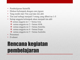 Rencana kegiatan
pembelajaran
• Pembelajaran Saintifik
• Diskusi kelompok dengan cara jigsaw
• Yang terdiri dari Tim asal dan tim ahli
• Tim asal terbagi menjadi 5 orang yang diberi no 1-5
• Setiap anggota kelompok akan menjadi tim ahli
 semua anggota no 1 = benua Asia
 semua anggota no 2 = benua Afrik
 semua anggota no 3 = benua Amerika
 semua anggota no 4 = benua Eropa
 semua anggota no 5 = benua Australia
• Presentasi
• Evaluasi
 