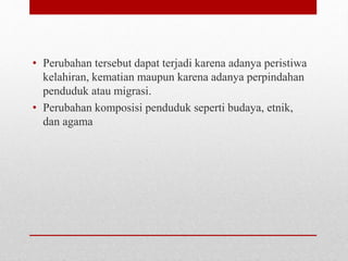 • Perubahan tersebut dapat terjadi karena adanya peristiwa
kelahiran, kematian maupun karena adanya perpindahan
penduduk atau migrasi.
• Perubahan komposisi penduduk seperti budaya, etnik,
dan agama
 