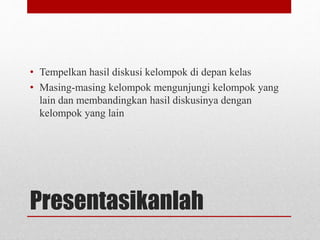 Presentasikanlah
• Tempelkan hasil diskusi kelompok di depan kelas
• Masing-masing kelompok mengunjungi kelompok yang
lain dan membandingkan hasil diskusinya dengan
kelompok yang lain
 