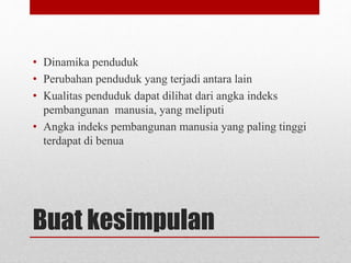 Buat kesimpulan
• Dinamika penduduk
• Perubahan penduduk yang terjadi antara lain
• Kualitas penduduk dapat dilihat dari angka indeks
pembangunan manusia, yang meliputi
• Angka indeks pembangunan manusia yang paling tinggi
terdapat di benua
 