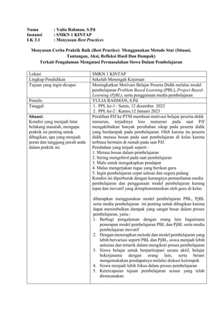 Nama : Yulia Rahman, S.Pd
Instansi : SMKN 1 KINTAP
LK 3.1 : Menyusun Best Practices
Menyusun Cerita Praktik Baik (Best Practice) Menggunakan Metode Star (Situasi,
Tantangan, Aksi, Refleksi Hasil Dan Dampak)
Terkait Pengalaman Mengatasi Permasalahan Siswa Dalam Pembelajaran
Lokasi SMKN 1 KINTAP
Lingkup Pendidikan Sekolah Menengah Kejuruan
Tujuan yang ingin dicapai Meningkatkan Motivasi Belajar Peserta Didik melalui model
pembelajaran Problem Based Learning (PBL), Project Based-
Learning (PjBL), serta penggunaan media pembelajaran
Penulis YULIA RAHMAN, S.Pd
Tanggal 1. PPL ke-1 : Senin, 12 desember 2022
2. PPL ke-2 : Kamis,12 Januari 2023
Situasi:
Kondisi yang menjadi latar
belakang masalah, mengapa
praktik ini penting untuk
dibagikan, apa yang menjadi
peran dan tanggung jawab anda
dalam praktik ini.
Peralihan PJJ ke PTM membuat motivasi belajar peserta didik
menurun, terjadinya loss numerasi pada saat PJJ
mengakibatkan banyak perubahan sikap pada peserta didik
yang berdampak pada pembelajaran. Oleh karena itu peserta
didik merasa bosan pada saat pembelajaran di kelas karena
terbiasa bermain di rumah pada saat PJJ.
Perubahan yang terjadi seperti :
1. Merasa bosan dalam pembelajaran
2. Sering mengobrol pada saat pembelajaran
3. Malu untuk mengukapkan pendapat
4. Malas mengerjakan tugas yang berikan guru
5. Ingin pembelajaran cepat selesai dan segera pulang
Kondisi ini diperburuk dengan kurangnya pemanfaatan media
pembelajaran dan penggunaan model pembelajaran kurang
tepat dan inovatif yang diimplementasikan oleh guru di kelas
diharapkan menggunakan model pembelajaran PBL, PjBL
serta media pembelajaran ini penting untuk dibagikan karena
dapat menimbulkan dampak yang sangat besar dalam proses
pembelajaran, yaitu :
1. Berbagi pengalaman dengan orang lain bagaimana
penerapan model pembelajaran PBL dan PjBL serta media
pembelajaran inovatif
2. Dengan menerapkan metode dan model pembelajaran yang
lebih bervariasi seperti PBL dan PjBL, siswa menjadi lebih
antusias dan tertarik dalam mengikuti proses pembelajaran
3. Siswa belajar untuk berpartisipasi secara aktif, belajar
bekerjasama dengan orang lain, serta berani
mengemukakan pendapatnya melalui diskusi kelompok
4. Siswa menjadi lebih fokus dalam proses pembelajaran
5. Ketercapaian tujuan pembelajaran sesuai yang telah
direncanakan
 