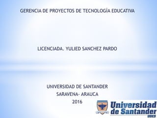 GERENCIA DE PROYECTOS DE TECNOLOGÌA EDUCATIVA
LICENCIADA. YULIED SANCHEZ PARDO
UNIVERSIDAD DE SANTANDER
SARAVENA- ARAUCA
2016
 