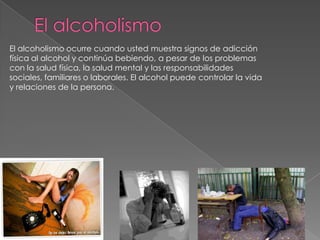 El alcoholismo ocurre cuando usted muestra signos de adicción
física al alcohol y continúa bebiendo, a pesar de los problemas
con la salud física, la salud mental y las responsabilidades
sociales, familiares o laborales. El alcohol puede controlar la vida
y relaciones de la persona.
 
