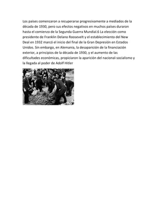 Los países comenzaron a recuperarse progresivamente a mediados de la
década de 1930, pero sus efectos negativos en muchos países duraron
hasta el comienzo de la Segunda Guerra Mundial.6 La elección como
presidente de Franklin Delano Roosevelt y el establecimiento del New
Deal en 1932 marcó el inicio del final de la Gran Depresión en Estados
Unidos. Sin embargo, en Alemania, la desaparición de la financiación
exterior, a principios de la década de 1930, y el aumento de las
dificultades económicas, propiciaron la aparición del nacional-socialismo y
la llegada al poder de Adolf Hitler
 
