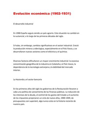 Evolución económica (1902-1931)
El desarrollo industrial
En 1900 España seguía siendo un país agrario. Esta situación no cambió en
lo sustancial, a lo largo de las primeras décadas del siglo.
Si hubo, sin embargo, cambios significativos en el sector industrial. Creció
la producción minera y siderúrgica, especialmente en el País Vasco, y se
desarrollaron nuevos sectores como el eléctrico y el químico.
Diversos factores dificultaron un mayor crecimiento industrial: la excesiva
concentración geográfica de la industria en Cataluña y el País Vasco, la
dependencia de la tecnología extranjera y la debilidad del mercado
interior.
La Hacienda y el sector bancario
En los primeros años del siglo los gobiernos de la Restauración llevaron a
cabo una política de saneamiento de las finanzas públicas. La reducción de
los intereses de la deuda, el control de los gastos del Estado y el aumento
de los impuestos propiciaron un ciclo de nueve años, 1900-1909, de
presupuestos con superávit, algo nunca visto en la historia reciente de
nuestro país.
 