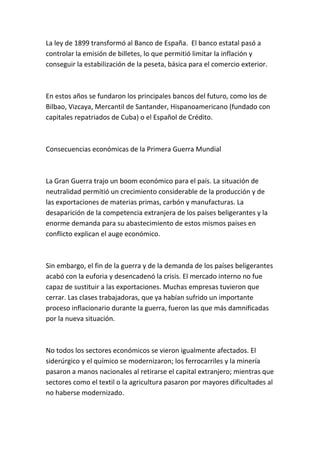 La ley de 1899 transformó al Banco de España. El banco estatal pasó a
controlar la emisión de billetes, lo que permitió limitar la inflación y
conseguir la estabilización de la peseta, básica para el comercio exterior.
En estos años se fundaron los principales bancos del futuro, como los de
Bilbao, Vizcaya, Mercantil de Santander, Hispanoamericano (fundado con
capitales repatriados de Cuba) o el Español de Crédito.
Consecuencias económicas de la Primera Guerra Mundial
La Gran Guerra trajo un boom económico para el país. La situación de
neutralidad permitió un crecimiento considerable de la producción y de
las exportaciones de materias primas, carbón y manufacturas. La
desaparición de la competencia extranjera de los países beligerantes y la
enorme demanda para su abastecimiento de estos mismos países en
conflicto explican el auge económico.
Sin embargo, el fin de la guerra y de la demanda de los países beligerantes
acabó con la euforia y desencadenó la crisis. El mercado interno no fue
capaz de sustituir a las exportaciones. Muchas empresas tuvieron que
cerrar. Las clases trabajadoras, que ya habían sufrido un importante
proceso inflacionario durante la guerra, fueron las que más damnificadas
por la nueva situación.
No todos los sectores económicos se vieron igualmente afectados. El
siderúrgico y el químico se modernizaron; los ferrocarriles y la minería
pasaron a manos nacionales al retirarse el capital extranjero; mientras que
sectores como el textil o la agricultura pasaron por mayores dificultades al
no haberse modernizado.
 