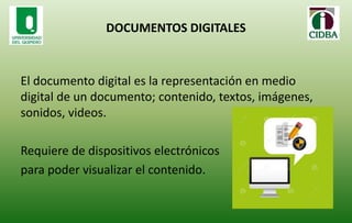 DOCUMENTOS DIGITALES
El documento digital es la representación en medio
digital de un documento; contenido, textos, imágenes,
sonidos, videos.
Requiere de dispositivos electrónicos
para poder visualizar el contenido.
 