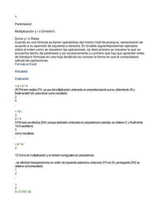 1.
Paréntesis2.
Multiplicación y / o División3.
Suma y / o Resta
Cuando en una fórmula se tienen operadores del mismo nivel de jerarquía, seresolverán de
acuerdo a su aparición de izquierda a derecha. En la tabla siguientepresentan ejemplos
sobre el orden como se resuelven las operaciones, es decir,primero se resuelve lo que se
encuentra dentro de paréntesis y así sucesivamente.Lo primero que hay que aprender antes
de introducir fórmulas en una hoja decálculo es conocer la forma en que la computadora
calcula las operaciones.
Fórmula en Excel
Resultado
Explicación
= 6 +5 * 4
26 Primero realiza 5*4, ya que lamultiplicación antecede en precedenciaa la suma, obteniendo 20 y
finalmente6+20, para tener como resultado
2
6
.
= 10 -
2
0 / 4
5 Primero se efectúa 20/4, porque ladivisión antecede en precedencia a laresta, se obtiene 5; yfinalmente
10-5 seobtiene
5
como resultado
.
= 6 * 4 /
2
12 Como la multiplicación yla división sonigualesen precedencia
.
, se efectúan lasoperacionesen orden de izquierda aderecha, entonces: 6*4 es24, yenseguida 24/2 se
obtiene comoresultado
1
2
.
=
2
0 -5 *(10 -8)
 