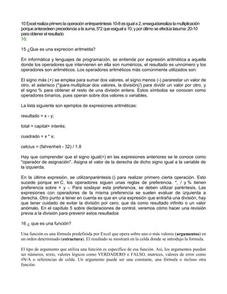 10 Excelrealiza primero la operaciónentreparéntesis10-8 es iguala 2, enseguidarealiza la multiplicación
porque antecedeen precedencia a la suma,5*2 que esiguala 10; yporúltimo se efectúa lasuma: 20-10
para obtenerel resultado
10.
15 ¿Que es una exprecion aritmetita?
En informática y lenguajes de programación, se entiende por expresión aritmética a aquella
donde los operadores que intervienen en ella son numéricos, el resultado es unnúmero y los
operadores son aritméticos. Los operadores aritméticos más comúnmente utilizados son:
El signo más (+) se emplea para sumar dos valores, el signo menos (-) pararestar un valor de
otro, el asterisco (*)para multiplicar dos valores, la división(/) para dividir un valor por otro, y
el signo % para obtener el resto de una división entera. Estos símbolos se conocen como
operadores binarios, pues operan sobre dos valores o variables.
La lista siguiente son ejemplos de expresiones aritméticas:
resultado = x - y;
total = capital+ interés;
cuadrado = x * x;
celcius = (fahrenheit - 32) / 1.8
Hay que comprender que el signo igual(=) en las expresiones anteriores se le conoce como
"operador de asignación". Asigna el valor de la derecha de dicho signo igual a la variable de
la izquierda.
En la última expresión, se utilizanparéntesis () para realizar primero cierta operación. Esto
sucede porque en C, los operadores siguen unas reglas de preferencia. *, / y % tienen
preferencia sobre + y -. Para soslayar esta preferencia, se deben utilizar paréntesis. Las
expresiones con operadores de la misma preferencia se suelen evaluar de izquierda a
derecha. Otro punto a tener en cuenta es que en una expresión que entraña una división, hay
que tener cuidado de evitar la división por cero, que da como resultado infinito o un valor
anómalo. En el capítulo 5 sobre declaraciones de control, veremos cómo hacer una revisión
previa a la división para prevenir estos resultados
16 ¿ que es una función?
Una función es una fórmula predefinida por Excel que opera sobre uno o más valores (argumentos) en
un orden determinado (estructura). El resultado se mostrará en la celda donde se introdujo la formula.
El tipo de argumento que utiliza una función es específico de esa función. Así, los argumentos pueden
ser números, texto, valores lógicos como VERDADERO o FALSO, matrices, valores de error como
#N/A o referencias de celda. Un argumento puede ser una constante, una fórmula o incluso otra
función.
 