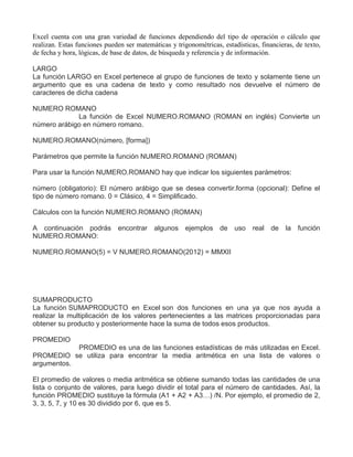 Excel cuenta con una gran variedad de funciones dependiendo del tipo de operación o cálculo que
realizan. Estas funciones pueden ser matemáticas y trigonométricas, estadísticas, financieras, de texto,
de fecha y hora, lógicas, de base de datos, de búsqueda y referencia y de información.
LARGO
La función LARGO en Excel pertenece al grupo de funciones de texto y solamente tiene un
argumento que es una cadena de texto y como resultado nos devuelve el número de
caracteres de dicha cadena
NUMERO ROMANO
La función de Excel NUMERO.ROMANO (ROMAN en inglés) Convierte un
número arábigo en número romano.
NUMERO.ROMANO(número, [forma])
Parámetros que permite la función NUMERO.ROMANO (ROMAN)
Para usar la función NUMERO.ROMANO hay que indicar los siguientes parámetros:
número (obligatorio): El número arábigo que se desea convertir.forma (opcional): Define el
tipo de número romano. 0 = Clásico, 4 = Simplificado.
Cálculos con la función NUMERO.ROMANO (ROMAN)
A continuación podrás encontrar algunos ejemplos de uso real de la función
NUMERO.ROMANO:
NUMERO.ROMANO(5) = V NUMERO.ROMANO(2012) = MMXII
SUMAPRODUCTO
La función SUMAPRODUCTO en Excel son dos funciones en una ya que nos ayuda a
realizar la multiplicación de los valores pertenecientes a las matrices proporcionadas para
obtener su producto y posteriormente hace la suma de todos esos productos.
PROMEDIO
PROMEDIO es una de las funciones estadísticas de más utilizadas en Excel.
PROMEDIO se utiliza para encontrar la media aritmética en una lista de valores o
argumentos.
El promedio de valores o media aritmética se obtiene sumando todas las cantidades de una
lista o conjunto de valores, para luego dividir el total para el número de cantidades. Así, la
función PROMEDIO sustituye la fórmula (A1 + A2 + A3…) /N. Por ejemplo, el promedio de 2,
3, 3, 5, 7, y 10 es 30 dividido por 6, que es 5.
 