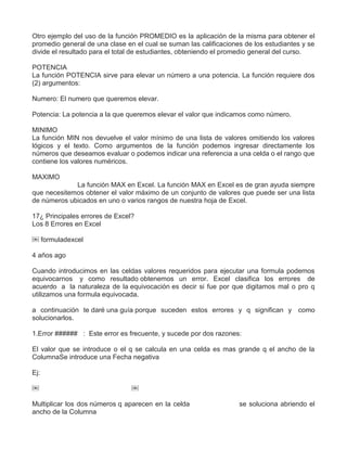 Otro ejemplo del uso de la función PROMEDIO es la aplicación de la misma para obtener el
promedio general de una clase en el cual se suman las calificaciones de los estudiantes y se
divide el resultado para el total de estudiantes, obteniendo el promedio general del curso.
POTENCIA
La función POTENCIA sirve para elevar un número a una potencia. La función requiere dos
(2) argumentos:
Numero: El numero que queremos elevar.
Potencia: La potencia a la que queremos elevar el valor que indicamos como número.
MINIMO
La función MIN nos devuelve el valor mínimo de una lista de valores omitiendo los valores
lógicos y el texto. Como argumentos de la función podemos ingresar directamente los
números que deseamos evaluar o podemos indicar una referencia a una celda o el rango que
contiene los valores numéricos.
MAXIMO
La función MAX en Excel. La función MAX en Excel es de gran ayuda siempre
que necesitemos obtener el valor máximo de un conjunto de valores que puede ser una lista
de números ubicados en uno o varios rangos de nuestra hoja de Excel.
17¿ Principales errores de Excel?
Los 8 Errores en Excel
￼ formuladexcel
4 años ago
Cuando introducimos en las celdas valores requeridos para ejecutar una formula podemos
equivocarnos y como resultado obtenemos un error. Excel clasifica los errores de
acuerdo a la naturaleza de la equivocación es decir si fue por que digitamos mal o pro q
utilizamos una formula equivocada.
a continuación te daré una guía porque suceden estos errores y q significan y como
solucionarlos.
1.Error ###### : Este error es frecuente, y sucede por dos razones:
El valor que se introduce o el q se calcula en una celda es mas grande q el ancho de la
ColumnaSe introduce una Fecha negativa
Ej:
￼ ￼
Multiplicar los dos números q aparecen en la celda se soluciona abriendo el
ancho de la Columna
 
