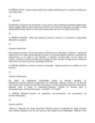 4. ERROR ¡DIV/0! : Excel muestra este error cuando se Divide por 0 o cuando se divide por
una celda vacia
￼
Solución:
Compruebe q el divisor de la formula no sea cero ni este en blancosi necesita utilizar estas
celdas coloque #N/A q hace referencia al divisor de la formula indicando q el valor no esta
disponibleSe puede utilizar una formula SI para evitar este error Ej: SI(A2=0;0;A1/A2)
￼
5. ERROR #¡VALOR! : Este error aparece cuando le damos a la formula un argumento
diferente al q espera.
￼
Causas y soluciones
Se ha escrito un texto y la formula espera un Numero o un valor lógico Solución : cambiar el
argumento de la celda donde aparece el texto si la formula espera números y viceversa Se
proporciona un un rango a una formula q requiere un único valor, no un rango de
valores. Solución: cambie el rango para q tenga un valor; cambie el rango para q incluya la
misma fila o la misma columna q contenga la formula
6. ERROR #¡NUM!: se produce cuando se escriben valores numéricos no validos en una
formula.
￼
Causas y Soluciones:
Se utiliza un argumento inaceptable donde la formula necesita un
argumento numérico. Solución: asegúrese q el argumento utilizado escrito en la formula
sea numérico Se escribe una formula q devuelve un numero demasiado grande o demasiado
pequeño para q Excel lo represente. Solución: cambie la formula para q
el resultado este comprendido entres -1x10e307 y 1x10e307
7. ERROR #¡NULO!: Cuando se especifica una intersección de dos áreas q no
forman intersección.
￼
causa y solución
Utiliza un operando de rango incorrecto Solución: utilice un operador de rango correcto
para celdas contiguas q es los dos puntos (:)los rangos no se interceptan Solución: Para
 