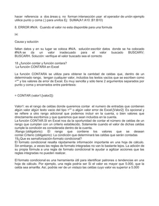 hacer referencia a dos áreas q no forman intersección usar el operador de unión ejemplo
utilice punto y coma (;) para unirlos Ej: SUMA(A1:A10 ;B1:B10)
8. ERROR #N/A: Cuando el valor no esta disponible para una formula
￼
Causa y solución
faltan datos y en su lugar se coloca #N/A. solución:escribir datos donde se ha colocado
#N/A se da un valor inadecuado para el valor buscado BUSCARV;
BUSCARH. Solución: verifique el valor buscado sea el correcto
18 ¿función contar y función contara?
La función CONTARA en Excel
La función CONTARA se utiliza para obtener la cantidad de celdas que, dentro de un
determinado rango, tengan cualquier valor, incluidos los textos vacíos que se escriben como
="" y los valores de error de Excel. Es muy sencilla y sólo tiene 2 argumentos separados por
punto y coma y encerrados entre paréntesis:
= CONTAR (valor1;[valor2])
Valor1: es el rango de celdas donde queremos contar el numero de entradas que contienen
algún valor algún texto vacio del tipo ="" o algún valor error de Excel.[Valor2]: Es opcional y
se refiere a otro rango adicional que podemos incluir en la cuenta, o bien valores que
directamente escribimos y que queremos que sean incluidos en la cuenta.
La función CONTAR.SI en Excel nos da la oportunidad de contar el número de celdas de un
rango que cumplan con un criterio establecido. Solamente cuando el valor de dichas celdas
cumple la condición es considerada dentro de la cuenta.
:Rango (obligatorio): El rango que contiene los valores que se desean
contar.Criterio (obligatorio): La condición que determinará las celdas que serán contadas
19¿Que es semaforización-formato condicional?
El formato condicional resalta rápidamente información importante en una hoja de cálculo.
Sin embargo, a veces las reglas de formato integradas no van lo bastante lejos. La adición de
su propia fórmula a una regla de formato condicional le ayudar a agilizar acciones que las
reglas integradas no pueden realizar.
El formato condicional es una herramienta útil para identificar patrones o tendencias en una
hoja de cálculo. Por ejemplo, una regla podría ser Si el valor es mayor que 5.000, que la
celda sea amarilla. Así, podrás ver de un vistazo las celdas cuyo valor es superior a 5.000
 