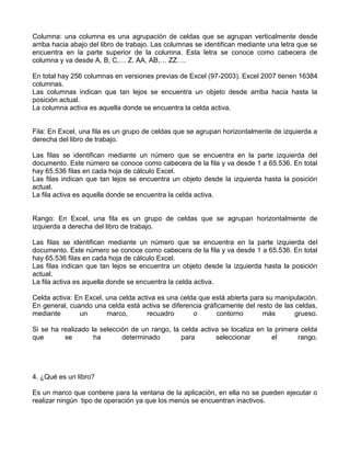Columna: una columna es una agrupación de celdas que se agrupan verticalmente desde
arriba hacia abajo del libro de trabajo. Las columnas se identifican mediante una letra que se
encuentra en la parte superior de la columna. Esta letra se conoce como cabecera de
columna y va desde A, B, C,… Z. AA, AB,… ZZ….
En total hay 256 columnas en versiones previas de Excel (97-2003). Excel 2007 tienen 16384
columnas.
Las columnas indican que tan lejos se encuentra un objeto desde arriba hacia hasta la
posición actual.
La columna activa es aquella donde se encuentra la celda activa.
Fila: En Excel, una fila es un grupo de celdas que se agrupan horizontalmente de izquierda a
derecha del libro de trabajo.
Las filas se identifican mediante un número que se encuentra en la parte izquierda del
documento. Este número se conoce como cabecera de la fila y va desde 1 a 65.536. En total
hay 65.536 filas en cada hoja de cálculo Excel.
Las filas indican que tan lejos se encuentra un objeto desde la izquierda hasta la posición
actual.
La fila activa es aquella donde se encuentra la celda activa.
Rango: En Excel, una fila es un grupo de celdas que se agrupan horizontalmente de
izquierda a derecha del libro de trabajo.
Las filas se identifican mediante un número que se encuentra en la parte izquierda del
documento. Este número se conoce como cabecera de la fila y va desde 1 a 65.536. En total
hay 65.536 filas en cada hoja de cálculo Excel.
Las filas indican que tan lejos se encuentra un objeto desde la izquierda hasta la posición
actual.
La fila activa es aquella donde se encuentra la celda activa.
Celda activa: En Excel, una celda activa es una celda que está abierta para su manipulación.
En general, cuando una celda está activa se diferencia gráficamente del resto de las celdas,
mediante un marco, recuadro o contorno más grueso.
Si se ha realizado la selección de un rango, la celda activa se localiza en la primera celda
que se ha determinado para seleccionar el rango.
4. ¿Qué es un libro?
Es un marco que contiene para la ventana de la aplicación, en ella no se pueden ejecutar o
realizar ningún tipo de operación ya que los menús se encuentran inactivos.
 