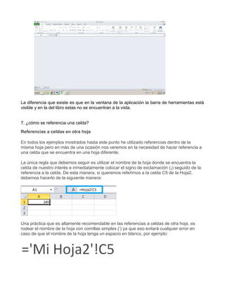 La diferencia que existe es que en la ventana de la aplicación la barra de herramientas está
visible y en la del libro estas no se encuentran a la vista.
7. ¿cómo se referencia una celda?
Referencias a celdas en otra hoja
En todos los ejemplos mostrados hasta este punto he utilizado referencias dentro de la
misma hoja pero en más de una ocasión nos veremos en la necesidad de hacer referencia a
una celda que se encuentra en una hoja diferente.
La única regla que debemos seguir es utilizar el nombre de la hoja donde se encuentra la
celda de nuestro interés e inmediatamente colocar el signo de exclamación (¡) seguido de la
referencia a la celda. De esta manera, si queremos referirnos a la celda C5 de la Hoja2,
debemos hacerlo de la siguiente manera:
Una práctica que es altamente recomendable en las referencias a celdas de otra hoja, es
rodear el nombre de la hoja con comillas simples („) ya que eso evitará cualquier error en
caso de que el nombre de la hoja tenga un espacio en blanco, por ejemplo:
 