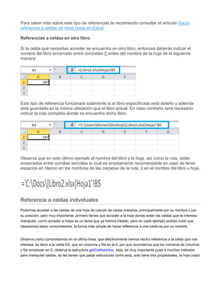 Para saber más sobre este tipo de referencias te recomiendo consultar el artículo Hacer
referencia a celdas de otras hojas en Excel.
Referencias a celdas en otro libro
Si la celda que necesitas acceder se encuentra en otro libro, entonces deberás indicar el
nombre del libro encerrado entre corchetes [] antes del nombre de la hoja de la siguiente
manera:
Este tipo de referencia funcionará solamente si el libro especificado está abierto y además
está guardado en la misma ubicación que el libro actual. En caso contrario será necesario
indicar la ruta completa donde se encuentra dicho libro:
Observa que en este último ejemplo el nombre del libro y la hoja, así como la ruta, están
encerrados entre comillas sencillas lo cual es ampliamente recomendable en caso de tener
espacios en blanco en los nombres de las carpetas de la ruta, o en el nombre del libro u hoja.
Referencia a celdas individuales
Podemos acceder a las celdas de una hoja de calculo de varias maneras, principalmente por su nombre o por
su posición, pero muy importante, primero tienes que acceder a la hoja donde están las celdas que te interesa
manipular, como acceder a hojas es un tema que ya hemos tratado, pero en cada ejemplo podrás notar que
repasamos estos conocimientos, la forma más simple de hacer referencia a una celda es por su nombre.
Observa como comprobamos en la ultima linea, que efectivamente hemos hecho referencia a la celda que nos
interesa, es decir a la celda E5, que en columna y fila es la 4, por que recordamos que los números de columna
y fila empiezan en 0, observa la estructura getCellAddress, esta, es muy importante pues a muchos métodos
para manipular celdas, se les tienen que pasar estructuras como esta, solo tiene tres propiedades, la hoja (valor
 