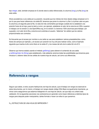 tipo integer, este, también empieza en 0) donde esta la celda referenciada, la columna (long) y la fila (long) de
esta celda.
Ahora accedemos a una celda por su posición, recuerda que los índices de inicio desde código empiezan en 0,
por lo que para hacer referencia a la celda E5, tenemos que poner la columna 4 y fila 4, el primer valor es para
la columna y el segundo para la fila, no esta de más comentarte que tengas cuidado de no establecer una
posición fuera de la hoja, pues te dará un error, por ejemplo, establecer el valor de la columna en 256 o superior
si trabajos con la versión 2.x de OpenOffice.org, en la versión 3.x tenemos 1024 columnas para trabajar, por
supuesto, si el valor de la fila y columna se la solicitas al usuario, “deberías” de validar que los valores
proporcionados son correctos.
Es frecuente que el acceso por nombre a una celda se use para establecer valores preestablecidos, como
títulos de campos por ejemplo, y el acceso por posición es muy útil para realizar ciclos, como el ejemplo
siguiente que inserta el año como titulo en la celda A1 y los meses del año de la celda A2 a la A13.
Observa que hemos estado usando el método getString() para obtener el contenido de una celda
y setString(Valor As String) para establecerlo, más adelante veremos todas las posibilidades que tenemos para
introducir u obtener datos de las celdas de nuestra hoja de calculo, así como sus diferencias.
Referencia a rangos
<
Seguro que sabes, si eres usuario habitual de una hoja de calculo, que el trabajo con rangos es esencial en
estos documentos, por lo mismo, el trabajo con rangos desde código OOo Basic es igualmente importante, ya
vimos como aseguramos que estamos trabajando en una hoja de calculo, así que dejo a tu criterio esta
validación. En la siguientes secciones nos centraremos en aprender como hacer referencia a distintos tipos de
rangos para después poder manipularlos, darles formato o hacer con ellos lo que queramos.
9.¿ ESTRUCTURA DE UNA HOJA DE IMPRESIÓN ?
 