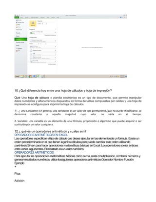 10 ¿Qué diferencia hay entre una hoja de cálculos y hoja de impresión?
Que Una hoja de cálculo o planilla electrónica es un tipo de documento, que permite manipular
datos numéricos y alfanuméricos dispuestos en forma de tablas compuestas por celdas y una hoja de
impresión se configura para imprimir la hoja de cálculos.
11 ¿ Una Constante: En general, una constante es un valor de tipo permanente, que no puede modificarse. se
denomina constante a aquella magnitud cuyo valor no varía en el tiempo.
2. Variable: Una variable es un elemento de una fórmula, proposición o algoritmo que puede adquirir o ser
sustituido por un valor cualquiera.
12 ¿ qué es un operadores aritméticos y cuales son?
OPERADORES ARITMÉTICOS ENEXCEL
Losoperadoresespecifican eltipo de cálculo que desea ejecutaren loselementosde un formula. Existe un
ordenpredeterminado en el que tienen lugar loscálculos,pero puede cambiareste orden utilizando
paréntesis.Sirven para haceroperacionesmatemáticasbásicasen Excel. Losoperadores sonlosenlaces
entre variosargumentos. El resultado esun valornumérico.
OPERADORES ARITMÉTICOS
Para ejecutarlasoperacionesmatemáticasbásicascomo suma, resta omultiplicación, combinarnúmeros y
generarresultadosnuméricos, utilice lossiguientesoperadoresaritméticos.Operador Nombre Función
Ejemplo
+
Plus
Adición
 