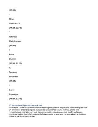 (A1:B1)
-
Minus
Substracción
(A1:B1, E2:F8)
*
Asterisco
Multiplicación
(A1:B1)
/
Barra
División
(A1:B1, E2:F8)
%
Porciento
Porcentaje
(A1:B1)
^
Caret
Exponente
(A1:B1, E2:F8)
13 Jerarquía de Operaciones en Excel
Cuando se utiliza una combinación de estos operadores es importante considerarque existe
un orden que Excel sigue para realizar las operaciones en una fórmula.Existe una
que serán realizadas
primero y cuáles después.La siguiente lista muestra la jerarquía de operadores aritméticos
utilizada paraevaluar fórmulas.
 