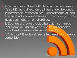  2. Te suscribes al "Feed RSS" del sitio que te interesa.
"Feed RSS" es la dirección de internet desde donde
se descargan los contenidos. Generalmente el feed
está señalado con imágenes en color naranja como
las que se muestran en el gráfico.
 3. Cuando el sitio web actualiza algún contenido
(por ejemplo, una nueva noticia en un periódico
virtual) entonces se actualiza el feed RSS.
 4. Tu lector RSS revisa el feed y te muestra los nuevos
contenidos.
 