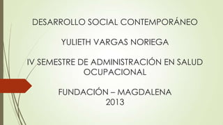 DESARROLLO SOCIAL CONTEMPORÁNEO

YULIETH VARGAS NORIEGA
IV SEMESTRE DE ADMINISTRACIÓN EN SALUD
OCUPACIONAL
FUNDACIÓN – MAGDALENA
2013

 