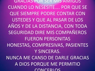 GRACIAS POR SER MIS AMIGOS
CUANDO LO NESESITE…. POR QUE SE
QUE SIEMPRE PODRE CONTAR CON
USTEDES Y QUE AL PASAR DE LOS
AÑOS Y DE LA DISTANCIA, CON TODA
SEGURIDAD DIRE MIS COMPAÑEROS
FUERON PERSONITAS
HONESTAS, COMPRESIVAS, PASIENTES
Y SINCERAS.
NUNCA ME CANSO DE DARLE GRACIAS
A DIOS PORQUE ME PERMITIO