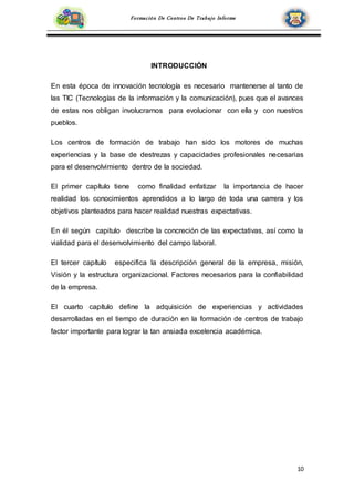 10
Formación De Centros De Trabajo Informe
INTRODUCCIÓN
En esta época de innovación tecnología es necesario mantenerse al tanto de
las TIC (Tecnologías de la información y la comunicación), pues que el avances
de estas nos obligan involucrarnos para evolucionar con ella y con nuestros
pueblos.
Los centros de formación de trabajo han sido los motores de muchas
experiencias y la base de destrezas y capacidades profesionales necesarias
para el desenvolvimiento dentro de la sociedad.
El primer capítulo tiene como finalidad enfatizar la importancia de hacer
realidad los conocimientos aprendidos a lo largo de toda una carrera y los
objetivos planteados para hacer realidad nuestras expectativas.
En él según capitulo describe la concreción de las expectativas, así como la
vialidad para el desenvolvimiento del campo laboral.
El tercer capítulo especifica la descripción general de la empresa, misión,
Visión y la estructura organizacional. Factores necesarios para la confiabilidad
de la empresa.
El cuarto capítulo define la adquisición de experiencias y actividades
desarrolladas en el tiempo de duración en la formación de centros de trabajo
factor importante para lograr la tan ansiada excelencia académica.
 