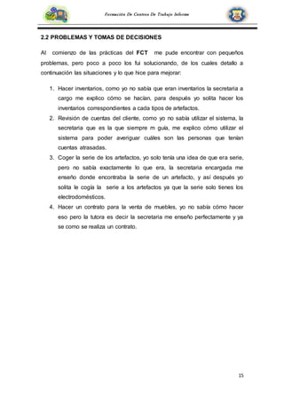 15
Formación De Centros De Trabajo Informe
2.2 PROBLEMAS Y TOMAS DE DECISIONES
Al comienzo de las prácticas del FCT me pude encontrar con pequeños
problemas, pero poco a poco los fui solucionando, de los cuales detallo a
continuación las situaciones y lo que hice para mejorar:
1. Hacer inventarios, como yo no sabía que eran inventarios la secretaria a
cargo me explico cómo se hacían, para después yo solita hacer los
inventarios correspondientes a cada tipos de artefactos.
2. Revisión de cuentas del cliente, como yo no sabía utilizar el sistema, la
secretaria que es la que siempre m guía, me explico cómo utilizar el
sistema para poder averiguar cuáles son las personas que tenían
cuentas atrasadas.
3. Coger la serie de los artefactos, yo solo tenía una idea de que era serie,
pero no sabía exactamente lo que era, la secretaria encargada me
enseño donde encontraba la serie de un artefacto, y así después yo
solita le cogía la serie a los artefactos ya que la serie solo tienes los
electrodomésticos.
4. Hacer un contrato para la venta de muebles, yo no sabía cómo hacer
eso pero la tutora es decir la secretaria me enseño perfectamente y ya
se como se realiza un contrato.
 