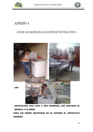 31
Formación De Centros De Trabajo Informe
ANEXO 4
COGER LOS MODELOS A LOS ARTEFACTOS PARA VENTA
LOS
ARTEFACTOS QUE IVAN A SER VENDIDOS, LES ANOTABA EL
MODELO Y LA SERIE.
PARA ASI PODER REGISTRAR EN EL SISTEMA EL ARTEFACTO
VENDIDO.
 