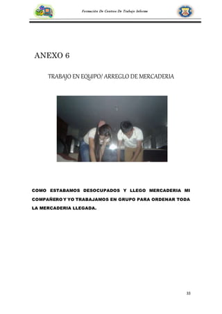 33
Formación De Centros De Trabajo Informe
ANEXO 6
TRABAJO EN EQUIPO/ ARREGLO DE MERCADERIA
COMO ESTABAMOS DESOCUPADOS Y LLEGO MERCADERIA MI
COMPAÑERO Y YO TRABAJAMOS EN GRUPO PARA ORDENAR TODA
LA MERCADERIA LLEGADA.
 