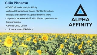 - COO/Co-Founder at Alpha Aﬃnity
- Agile and Organizational Coach, StartUp Consultant,
Blogger, and Speaker on Agile and Remote Work
- 10 years of experience in IT with diﬀerent operational and
leadership roles
- Certiﬁed ORSC Coach
- … А також агент 007 Змін :)
Yuliia Pieskova
 