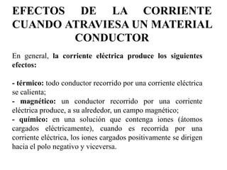 EFECTOS DE LA CORRIENTE
CUANDO ATRAVIESA UN MATERIAL
CONDUCTOR
En general, la corriente eléctrica produce los siguientes
efectos:
- térmico: todo conductor recorrido por una corriente eléctrica
se calienta;
- magnético: un conductor recorrido por una corriente
eléctrica produce, a su alrededor, un campo magnético;
- químico: en una solución que contenga iones (átomos
cargados eléctricamente), cuando es recorrida por una
corriente eléctrica, los iones cargados positivamente se dirigen
hacia el polo negativo y viceversa.
 