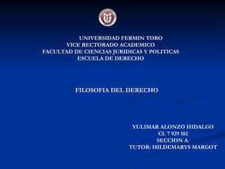 UNIVERSIDAD FERMIN TORO
      VICE RECTORADO ACADEMICO
FACULTAD DE CIENCIAS JURIDICAS Y POLITICAS
          ESCUELA DE DERECHO




          FILOSOFIA DEL DERECHO




                           YULIMAR ALONZO HIDALGO
                                  CI. 7 929 102
                                  SECCION A.
                          TUTOR: HILDEMARYS MARGOT
 