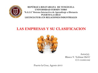 REPÚBLICA BOLIVARIANA DE VENEZUELA
UNIVERSIDAD FERMIN TORO
“S.A.I.A” Sistema Interactivo de Aprendizaje a Distancia
PUERTO LA CRUZ
LICENCIATURA EN RELACIONES INDUSTRIALES
LAS EMPRESAS Y SU CLASIFICACION
Autor(a):
Blanco V. Yulimar Del C
C.I 13.086.842
Puerto la Cruz, Agosto 2013
 