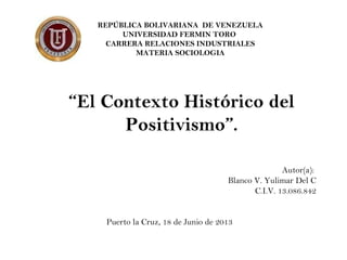 REPÚBLICA BOLIVARIANA DE VENEZUELA
UNIVERSIDAD FERMIN TORO
CARRERA RELACIONES INDUSTRIALES
MATERIA SOCIOLOGIA
“El Contexto Histórico del
Positivismo”.
Autor(a):
Blanco V. Yulimar Del C
C.I.V. 13.086.842
Puerto la Cruz, 18 de Junio de 2013
 