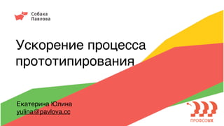Ускорение процесса
прототипирования
Екатерина Юлина
yulina@pavlova.cc
 