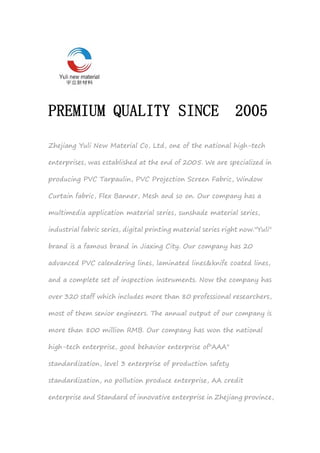 PREMIUM QUALITY SINCE 2005
Zhejiang Yuli New Material Co, Ltd, one of the national high-tech
enterprises, was established at the end of 2005. We are specialized in
producing PVC Tarpaulin, PVC Projection Screen Fabric, Window
Curtain fabric, Flex Banner, Mesh and so on. Our company has a
multimedia application material series, sunshade material series,
industrial fabric series, digital printing material series right now."Yuli"
brand is a famous brand in Jiaxing City. Our company has 20
advanced PVC calendering lines, laminated lines&knife coated lines,
and a complete set of inspection instruments. Now the company has
over 320 staff which includes more than 80 professional researchers,
most of them senior engineers. The annual output of our company is
more than 800 million RMB. Our company has won the national
high-tech enterprise, good behavior enterprise of"AAA"
standardization, level 3 enterprise of production safety
standardization, no pollution produce enterprise, AA credit
enterprise and Standard of innovative enterprise in Zhejiang province,
 