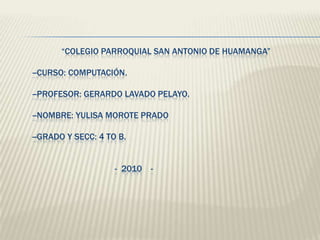                    “Colegio Parroquial San Antonio de Huamanga”       --Curso: Computación.       --Profesor: Gerardo Lavado Pelayo.       --Nombre: Yulisa Morote Prado       --Grado y secc: 4 to B.                                             -  2010    -      