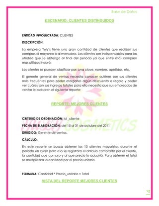 Base de Datos

               ESCENARIO: CLIENTES DISTINGUIDOS



ENTIDAD INVOLUCRADA: CLIENTES

DESCRIPCIÓN:

La empresa Yuly’s tiene una gran cantidad de clientes que realizan sus
compras al mayoreo o al menudeo. Los clientes son indispensables para las
utilidad que se obtenga al final del periodo ya que entre más compren
mas utilidad habrá.

Los clientes se pueden clasificar por: una clave, nombre, apellidos, etc.

El gerente general de ventas necesita conocer quiénes son sus clientes
más frecuentes para poder otorgarles algún descuento o regalo y poder
ver cuáles son sus ingresos totales para ello necesita que sus empleados de
ventas le elaboren el siguiente reporte:



                   REPORTE: MEJORES CLIENTES



CRITERIO DE ORDENACIÓN: Id _cliente

FECHA DE ELABORACIÓN: del 15 al 31 de octubre del 2011

DIRIGIDO: Gerente de ventas.

CÁLCULO:

En este reporte se busca obtener los 10 clientes mayoristas durante el
periodo en curso para eso se registrara el artículo comprado por el cliente,
la cantidad que compro y al que precio lo adquirió. Para obtener el total
se multiplicara la cantidad por el precio unitario.



FORMULA: Cantidad * Precio_unitario = Total

             VISTA DEL REPORTE MEJORES CLIENTES
                                                                               14
 