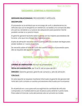 Base de Datos

            ESCENARIO: COMPRAS A PROVEEDORES



ENTIDADES RELACIONADAS: PROVEEDORES Y ARTÍCULOS.

DESCRIPCIÓN:

El proveedor es la entidad que se encarga de surtir o abastecernos los
artículos que ya no tengamos en existencia, se realiza una compra de ellos
el cual nos venderán a un precio de adquisición para posterior mente
poderlo vender a un precio mayor.

El gerente general necesita saber quiénes son los mejores proveedores de
la zona y los que nos otorgan los mejores precios.

El jefe de almacén necesita saber cuántos artículos acaban de llegar para
poder realizar un nuevo inventario.

Se necesita saber el total de costo de nuestra compra al proveedor para
ello se requiere del siguiente reporte:



               REPORTE: COMPRA A PROVEEDORES



CRITERIO DE ORDENACIÓN: Fecha ó Id_proveedores.

FECHA DE ELABORACIÓN: del 15 al 31 de octubre del 2011

DIRIGIDO: Gerente general, gerente de compras y jefe de almacén.

CÁLCULO:

En este reporte se requiere mantener informado al gerente de general del
total del costo compra a nuestros proveedores efectuado por la empresa



En el periodo en curso para esto se registrara la cantidad de artículos
comprados y lo multiplicaremos por el precio para obtener nuestro total.
Para saber el total de costo del periodo solo se sumarán los totales
                                                                             16
 