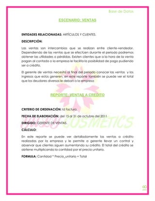Base de Datos

                         ESCENARIO: VENTAS



ENTIDADES RELACIONADAS: ARTÍCULOS Y CLIENTES.

DESCRIPCIÓN:

Las ventas son intercambios que se realizan entre cliente-vendedor.
Dependiendo de las ventas que se efectúen durante el periodo podremos
obtener las utilidades o pérdidas. Existen clientes que a la hora de la venta
pagan al contado o la empresa le facilita la posibilidad de pago pudiendo
ser a crédito.

El gerente de ventas necesita al final del periodo conocer las ventas y los
ingresos que estos generen, en este reporte también se puede ver el total
que los deudores diversos le deban a la empresa



                   REPORTE: VENTAS A CREDITO



CRITERIO DE ORDENACIÓN: Id factura.

FECHA DE ELABORACIÓN: del 15 al 31 de octubre del 2011

DIRIGIDO: GERENTE DE VENTAS.

CÁLCULO:

En este reporte se puede ver detalladamente las ventas a crédito
realizadas por la empresa y le permite a gerente llevar un control y
observar que clientes siguen aumentando su crédito. El total del crédito se
obtiene multiplicando la cantidad por el precio unitario.

FORMULA: Cantidad * Precio_unitario = Total
                                                                                18
 
