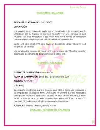 Base de Datos

                        ESCENARIO: SALARIOS



ENTIDADES RELACIONADAS: EMPLEADOS.

DESCRIPCIÓN:

Los salarios es un cobro de parte de un empleado a la empresa por la
prestación de su trabajo el gerente necesita ver una nomina la cual
muestre los días trabajados y las faltas que haya tenido el trabajador
durante el periodo para poder calcular el salario que recibirá.

Es muy útil para el gerente para llevar un control de faltas y sacar el total
de gastos de salarios.

Los empleados deben de tener una clave para identificarlos, pueden
clasificarse dependiendo del puesto que tengan, etc.



                         REPORTE: SALARIOS



CRITERIO DE ORDENACIÓN: Id empleado.

FECHA DE ELABORACIÓN: del 15 al 31 de octubre del 2011

DIRIGIDO: GERENTE.

CÁLCULO:

Este reporte va dirigido para el gerente que esté a cargo de supervisar a
los empleados se deberá tener una cuota fijo unitario por día trabajado,
para poder realizar la operación se verá los días de asistencia que haya
tenido el trabajador en el periodo para así poderlo multiplicar por la cuota
por día y así poder sacar el salario para cada trabajador.

FORMULA: Cantidad * Precio_unitario = Total

                 VISTA DEL REPORTE DE SALARIOS
                                                                                20
 
