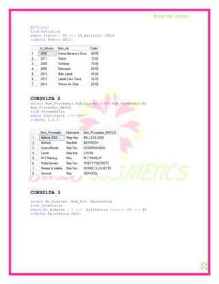 Base de Datos

AS'Costo'
from Articulos
where Precio<= 80 and Id_Articulo<=2014
orderby Precio DESC;




CONSULTA 2
select Nom_Proveedor,Fabricante,UPPER(Nom_Proveedor)AS
Nom_Proveedor_MAYUS
from Proveedores
where Fabricante LIKE'MA%'
orderby 1,2,3;




CONSULTA 3
select No_Almacen, Nom_Art, Existencia
from Inventario
where No_Almacen = 2 and Existencia between 10 and 40
orderby Existencia DESC;
                                                                         22
 