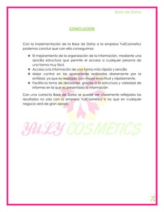 Base de Datos



                            CONCLUCION



Con la implementación de la Base de Datos a la empresa YuliCosmetics
podemos concluir que con ella conseguimos:

   El mejoramiento de la organización de la información, mediante una
    sencilla estructura que permite el acceso a cualquier persona de
    una forma muy fácil.
   Acceso a la información de una forma más rápida y sencilla
   Mejor control en las operaciones realizadas diariamente por la
    entidad, ya que es realizado con mayor exactitud y rápidamente.
   Facilita la toma de decisiones, gracias a la estructura y variedad de
    informes en la que es presentada la información

Con una correcta Base de Datos se puede ver claramente reflejados los
resultados no solo con la empresa YuliCosmetics si no que en cualquier
negocio será de gran apoyo.




                                                                            26
 