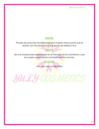 Base de Datos




                              MISIÓN:
 Proveer de productos de belleza para las mujeres veracruzanas que se
       quieran ver más atractivas y que gocen de belleza única.

                              VISIÓN:
Ser una empresa bien posicionada en el mercado de los cosméticos y que
          las mujeres veracruzanas conozcan nuestros servicios.

                             SLOGAN:
                      «Por una vida con BELLEZA»




                                                                         3
 